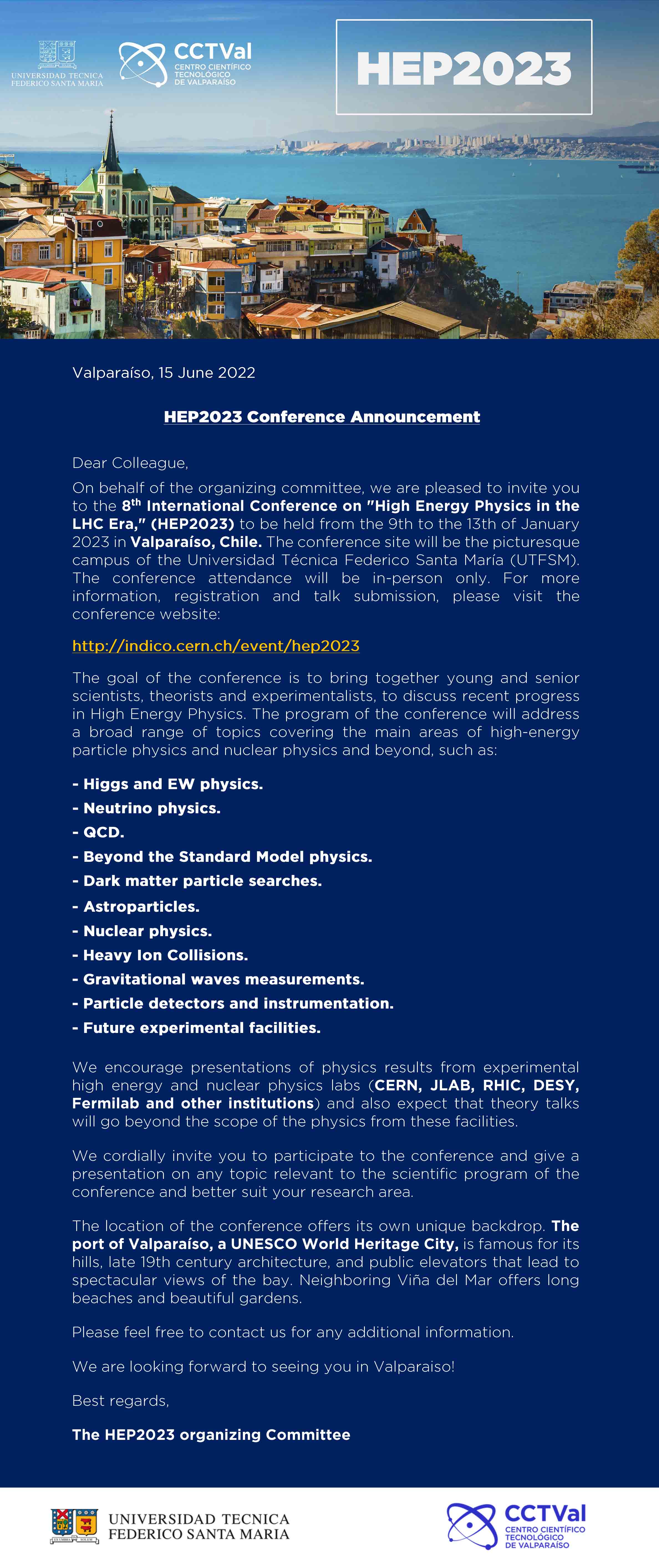 HEP2023. Valparaíso, 15 June 2022. HEP2023 Conference Announcement. Dear Colleague, On behalf of the organizing comittee, we are pleased to invite you to the 8th International Conference on High Energy Physics in the LHC Era (HEP2023) to be held from the 9th to the 13th of January 2023 in Valparaíso, Chile. The conference site will be the picturesque campus of the Universidad Técnica Federico Santa María (UTFSM). The conference attendance will be in-person only. For more information, registration and talk submission, please visit the conference website: http://indico.cern.ch/event/hep2023 The goal of the conference is to bring together young and senior scientists, theorists and experimentalists, to discuss recent progress in High Energy Physics. The program of the conference will address a broad range of topics covering the main areas of high-energy particle physics and nuclear physics and beyond, such as: Higgs and EW physics, neutrino physics, QCD, Beyond the standard model physics, dark matter particle searches, astroparticles, nuclear physics, heavy ion collisions, gravitational waves measurements, particle detectors and instrumentation, future experimental facilities. We encourage presentations of physics results from experimental high energy and nuclear physics lab (CERN, JLAB, RHIC, DESY, Fermilab and other institutions) and also expect that theory talks will go beyond the scope of the physics from these facilities. We cordially invite you to participate to the conference and give a presentation on any topic relevant to the scientific program of the conference and better suit your research area. The location of the conference offers its own unique backdrop. The port of Valparaíso, a UNESCO World Heritage City, is famous for its hills, late 19th century architecture and public elevators that lead to spectacular views of the bay. Neighboring Viña del Mar offers long beaches and beautiful gardens. Please feel free to contact us for any additional information. We are looking forward to seeing you in Valparaíso! Best regards, The HEP2023 organizing comittee.
